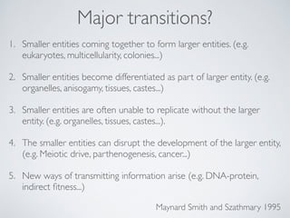 Major transitions? 
1. Smaller entities coming together to form larger entities. (e.g. 
eukaryotes, multicellularity, colonies...)! 
2. Smaller entities become differentiated as part of larger entity. (e.g. 
organelles, anisogamy, tissues, castes...)! 
3. Smaller entities are often unable to replicate without the larger 
entity. (e.g. organelles, tissues, castes...).! 
4. The smaller entities can disrupt the development of the larger entity, 
(e.g. Meiotic drive, parthenogenesis, cancer...)! 
5. New ways of transmitting information arise (e.g. DNA-protein, 
indirect fitness...) 
Maynard Smith and Szathmary 1995 
 