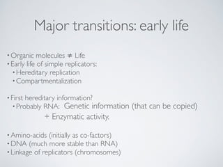 Major transitions: early life 
•Organic molecules ≠ Life! 
•Early life of simple replicators:! 
•Hereditary replication! 
•Compartmentalization! 
! 
• First hereditary information?! 
•Probably RNA: Genetic information (that can be copied) 
+ Enzymatic activity. 
•Amino-acids (initially as co-factors)! 
•DNA (much more stable than RNA)! 
• Linkage of replicators (chromosomes) 
 