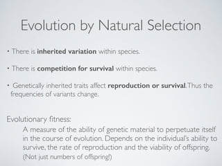 Evolution by Natural Selection 
• There is inherited variation within species.! 
• There is competition for survival within species.! 
• Genetically inherited traits affect reproduction or survival. Thus the 
frequencies of variants change. 
Evolutionary fitness: 
A measure of the ability of genetic material to perpetuate itself 
in the course of evolution. Depends on the individual’s ability to 
survive, the rate of reproduction and the viability of offspring.! 
(Not just numbers of offspring!) 
 
