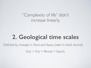 “Complexity of life” didn’t 
increase linearly. 
2. Geological time scales 
Defined by changes in flora and fauna (seen in fossil record). 
Eon  Era  Period  Epoch! 
 
