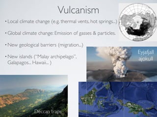 Vulcanism 
• Local climate change (e.g. thermal vents, hot springs...)! 
•Global climate change: Emission of gasses  particles.! 
•New geological barriers (migration...)! 
•New islands (“Malay archipelago”, 
Galapagos... Hawaii... ) 
Deccan traps 
Eyjafjall 
ajokull 
 