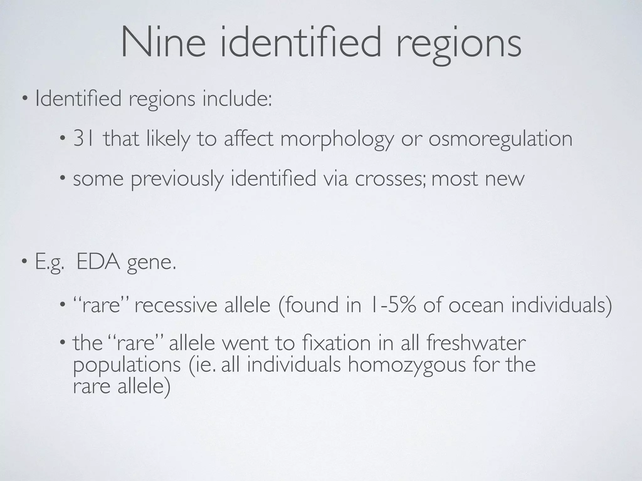 Nine identified regions 
• Identified regions include: 
• 31 that likely to affect morphology or osmoregulation 
• some previously identified via crosses; most new 
• E.g. EDA gene. 
• “rare” recessive allele (found in 1-5% of ocean individuals) 
• the “rare” allele went to fixation in all freshwater 
populations (ie. all individuals homozygous for the 
rare allele) 
 