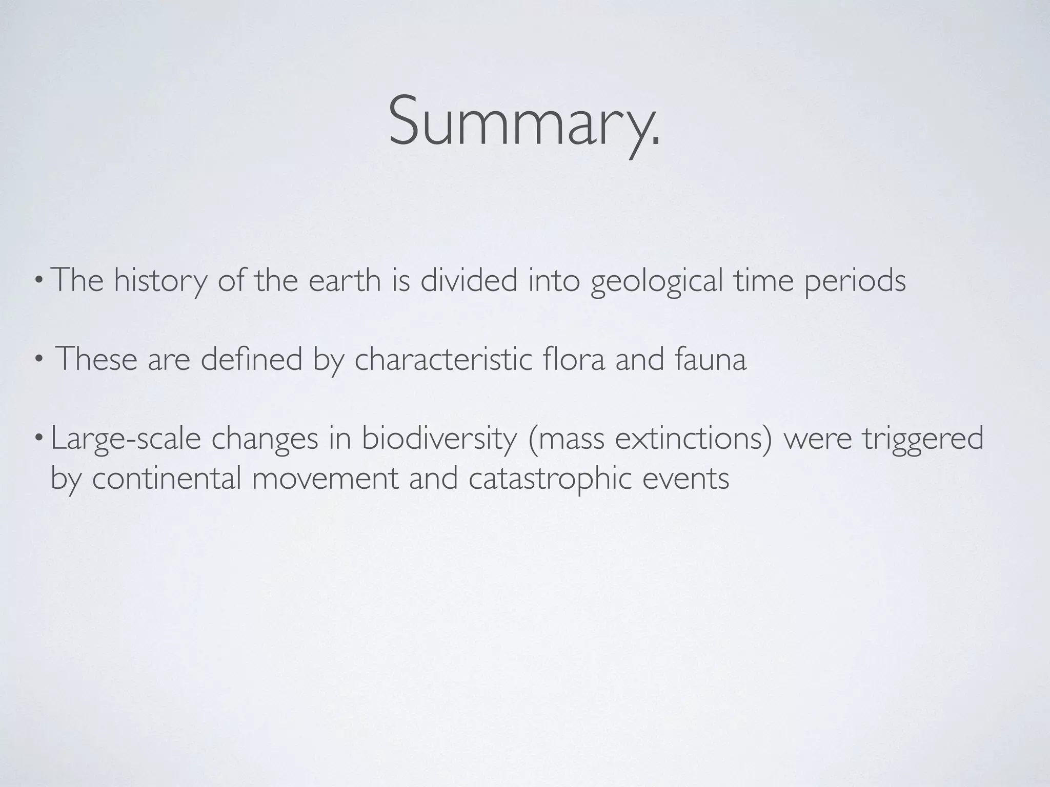Summary. 
•The history of the earth is divided into geological time periods 
• These are defined by characteristic flora and fauna 
• Large-scale changes in biodiversity (mass extinctions) were triggered 
by continental movement and catastrophic events 
 