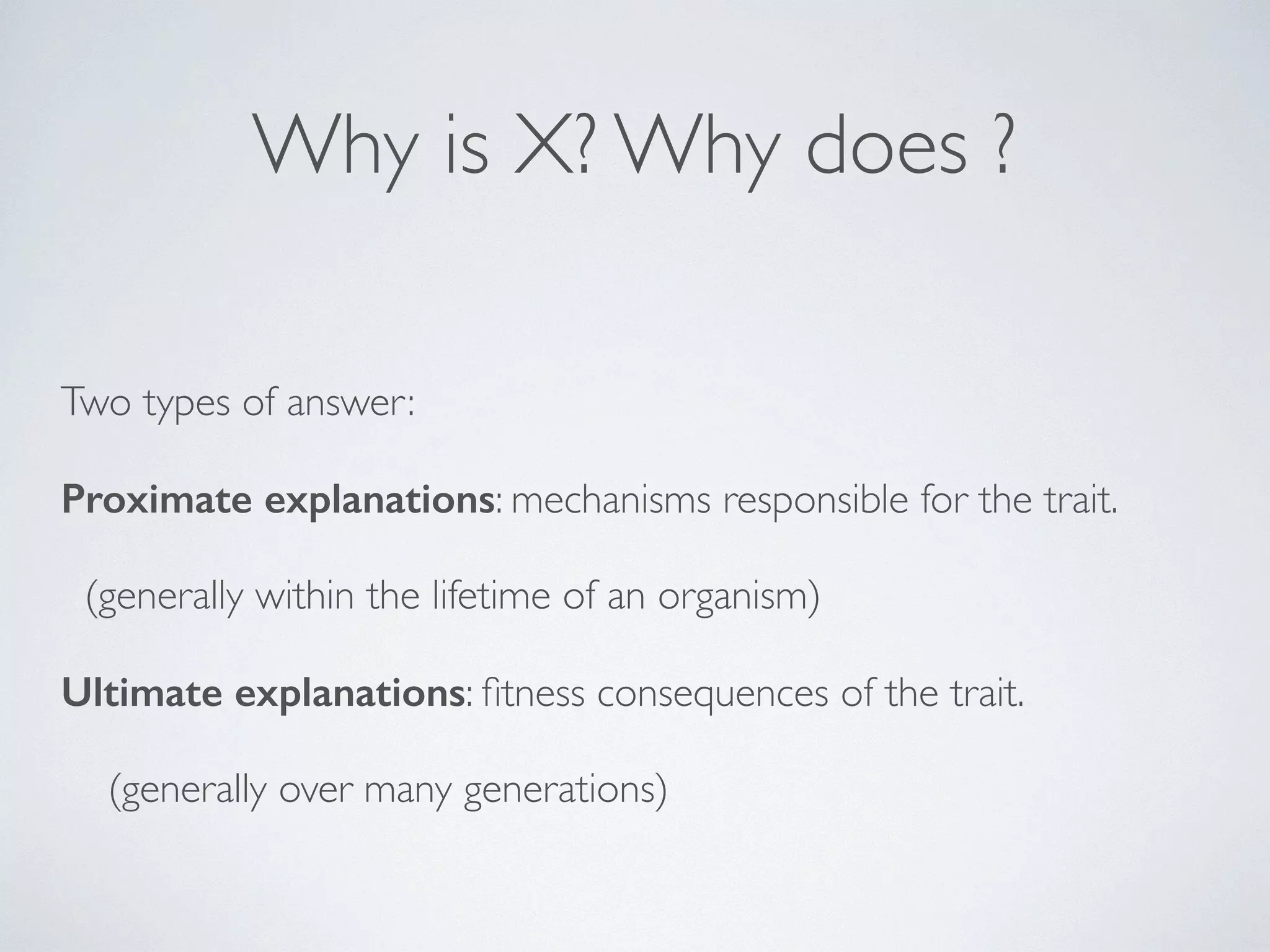 Why is X? Why does ? 
Two types of answer: 
Proximate explanations: mechanisms responsible for the trait. 
(generally within the lifetime of an organism) 
Ultimate explanations: fitness consequences of the trait. 
(generally over many generations) 
 