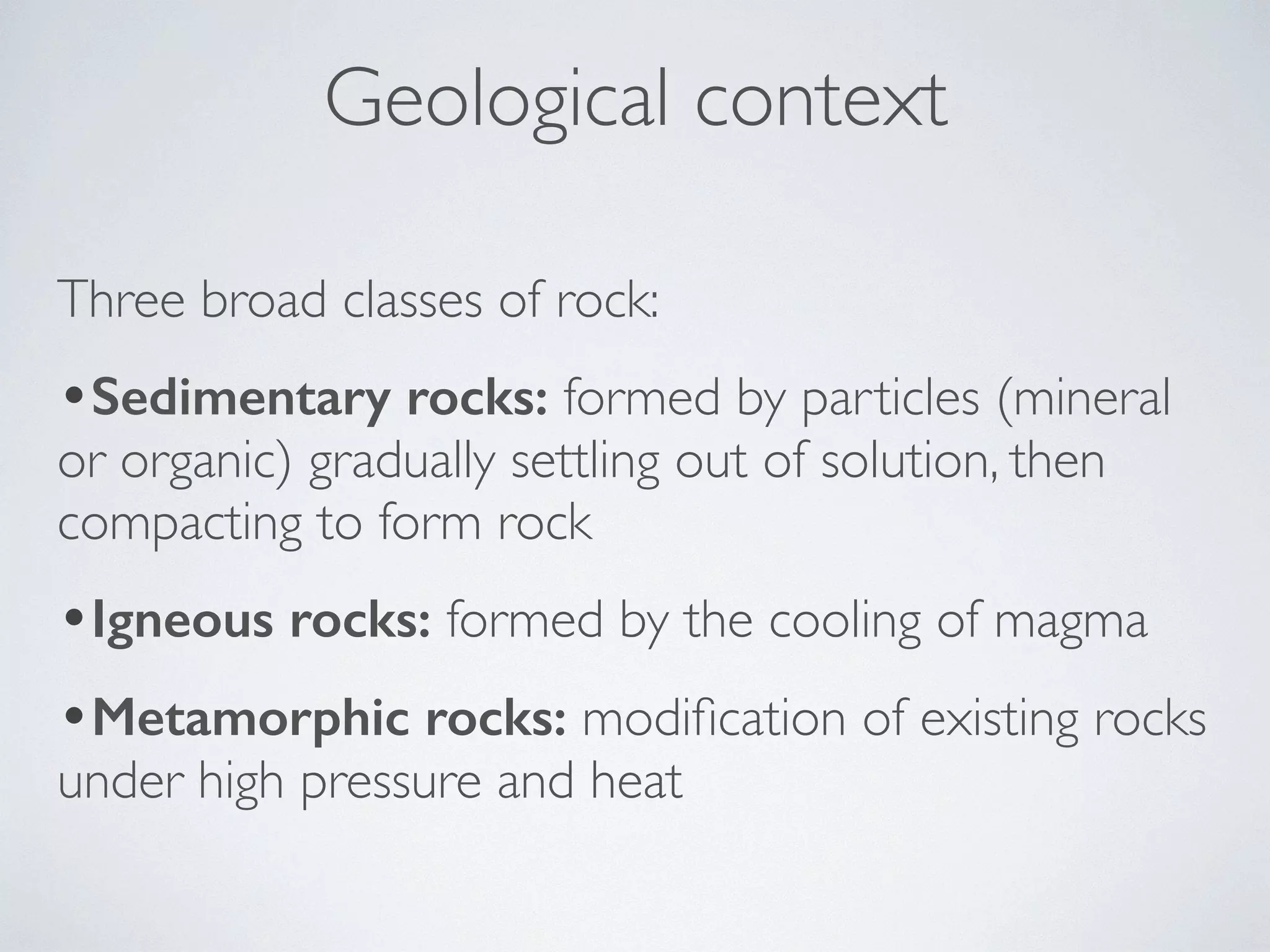 Geological context 
Three broad classes of rock: 
•Sedimentary rocks: formed by particles (mineral 
or organic) gradually settling out of solution, then 
compacting to form rock 
•Igneous rocks: formed by the cooling of magma 
•Metamorphic rocks: modification of existing rocks 
under high pressure and heat 
 