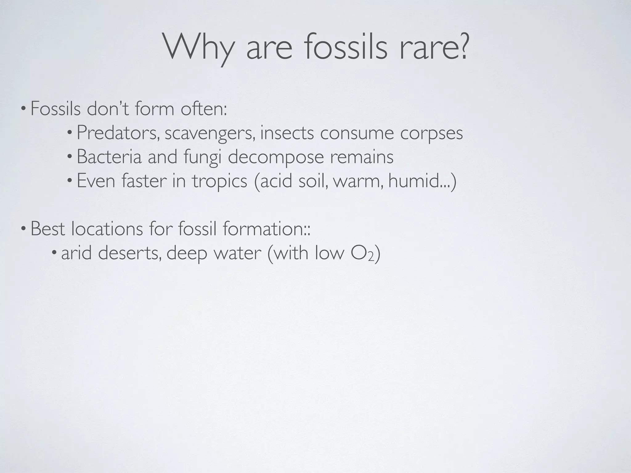 Why are fossils rare? 
• Fossils don’t form often: 
•Predators, scavengers, insects consume corpses 
•Bacteria and fungi decompose remains 
•Even faster in tropics (acid soil, warm, humid...) 
! 
•Best locations for fossil formation:: 
• arid deserts, deep water (with low O2) 
 