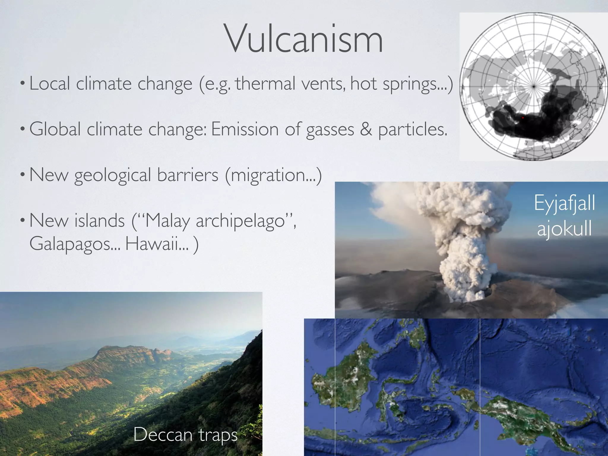 Vulcanism 
• Local climate change (e.g. thermal vents, hot springs...) 
•Global climate change: Emission of gasses & particles. 
•New geological barriers (migration...) 
•New islands (“Malay archipelago”, 
Galapagos... Hawaii... ) 
Deccan traps 
Eyjafjall 
ajokull 
 