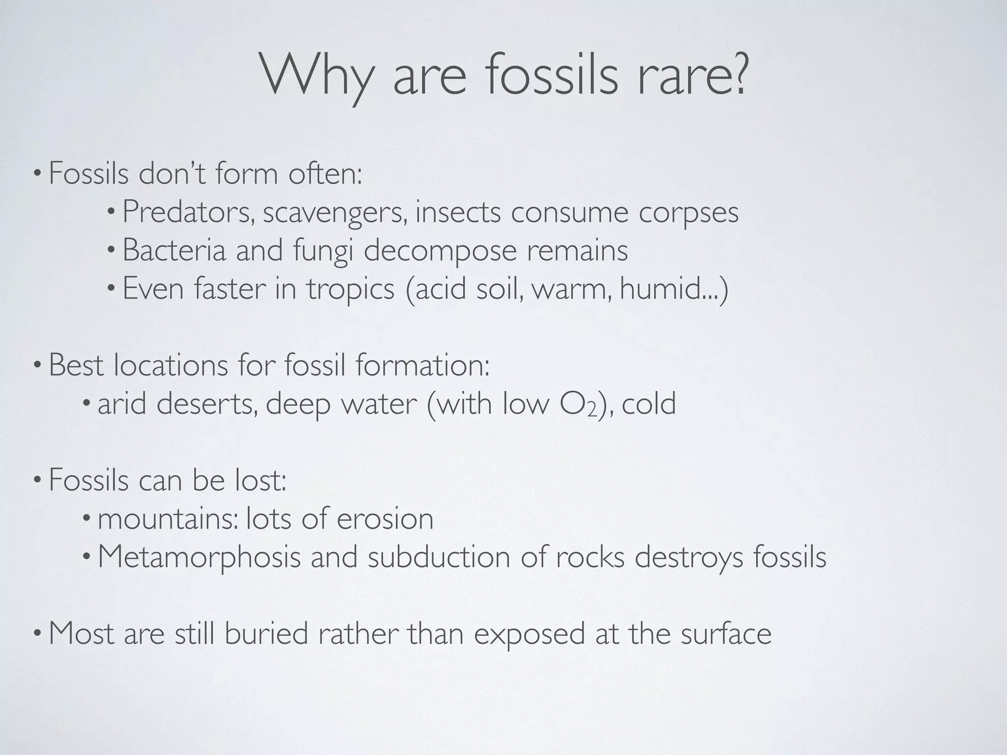 Why are fossils rare? 
• Fossils don’t form often: 
•Predators, scavengers, insects consume corpses 
•Bacteria and fungi decompose remains 
•Even faster in tropics (acid soil, warm, humid...) 
! 
•Best locations for fossil formation: 
• arid deserts, deep water (with low O2), cold 
! 
• Fossils can be lost: 
•mountains: lots of erosion 
•Metamorphosis and subduction of rocks destroys fossils 
! 
•Most are still buried rather than exposed at the surface 
 