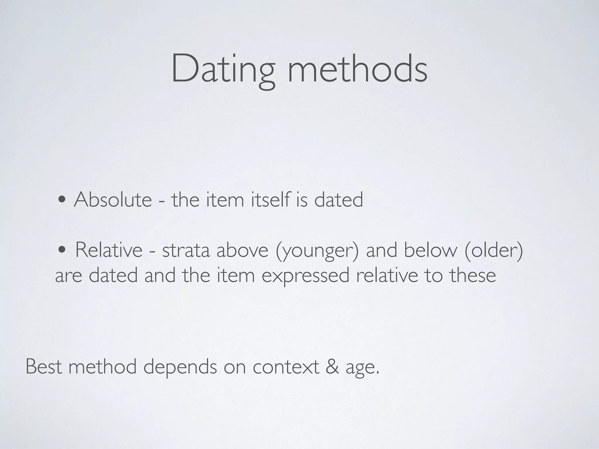 Dating methods 
• Absolute - the item itself is dated 
! 
• Relative - strata above (younger) and below (older) 
are dated and the item expressed relative to these 
Best method depends on context & age. 
 