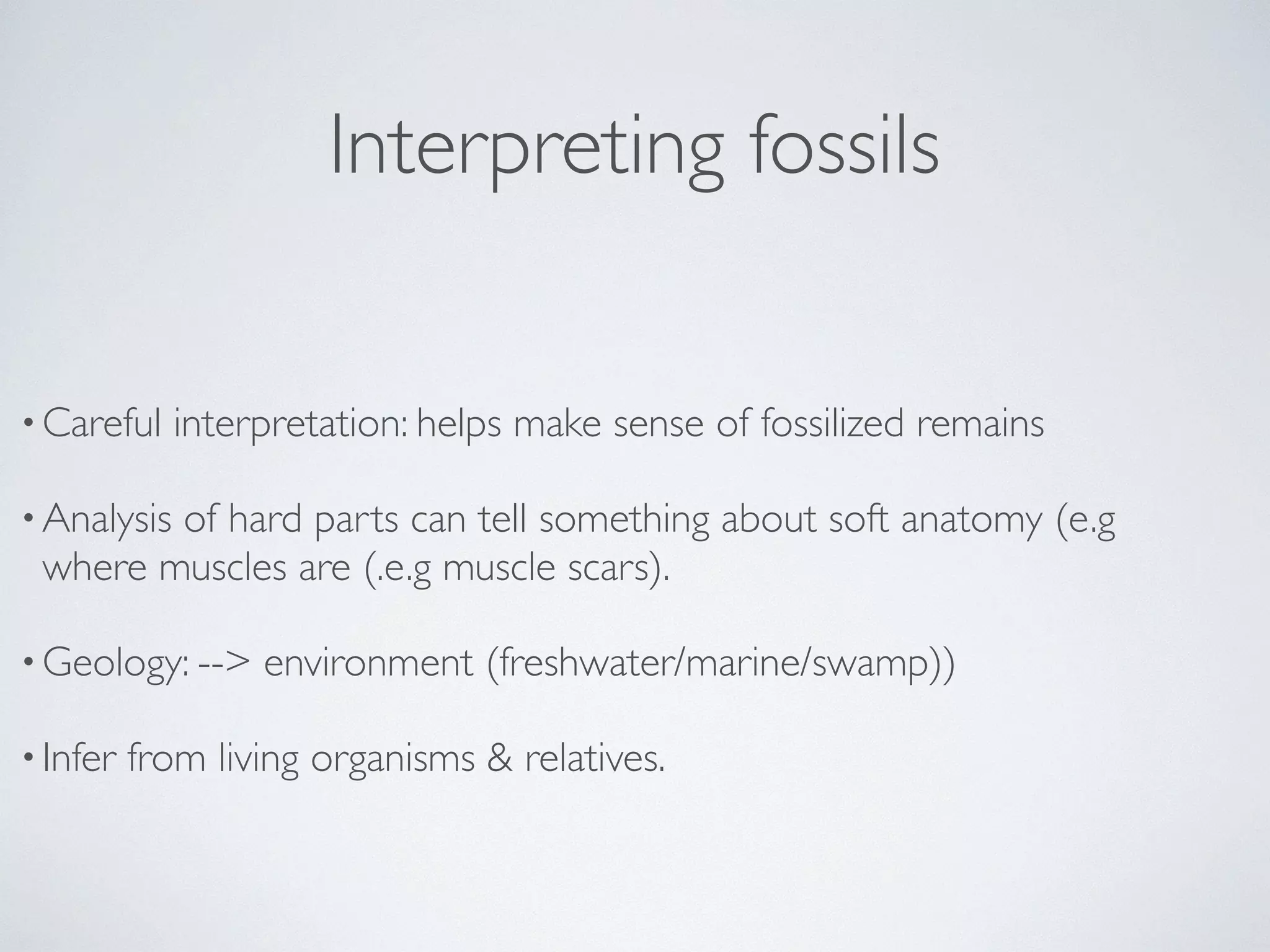 Interpreting fossils 
•Careful interpretation: helps make sense of fossilized remains 
•Analysis of hard parts can tell something about soft anatomy (e.g 
where muscles are (.e.g muscle scars). 
•Geology: --> environment (freshwater/marine/swamp)) 
• Infer from living organisms & relatives. 
 