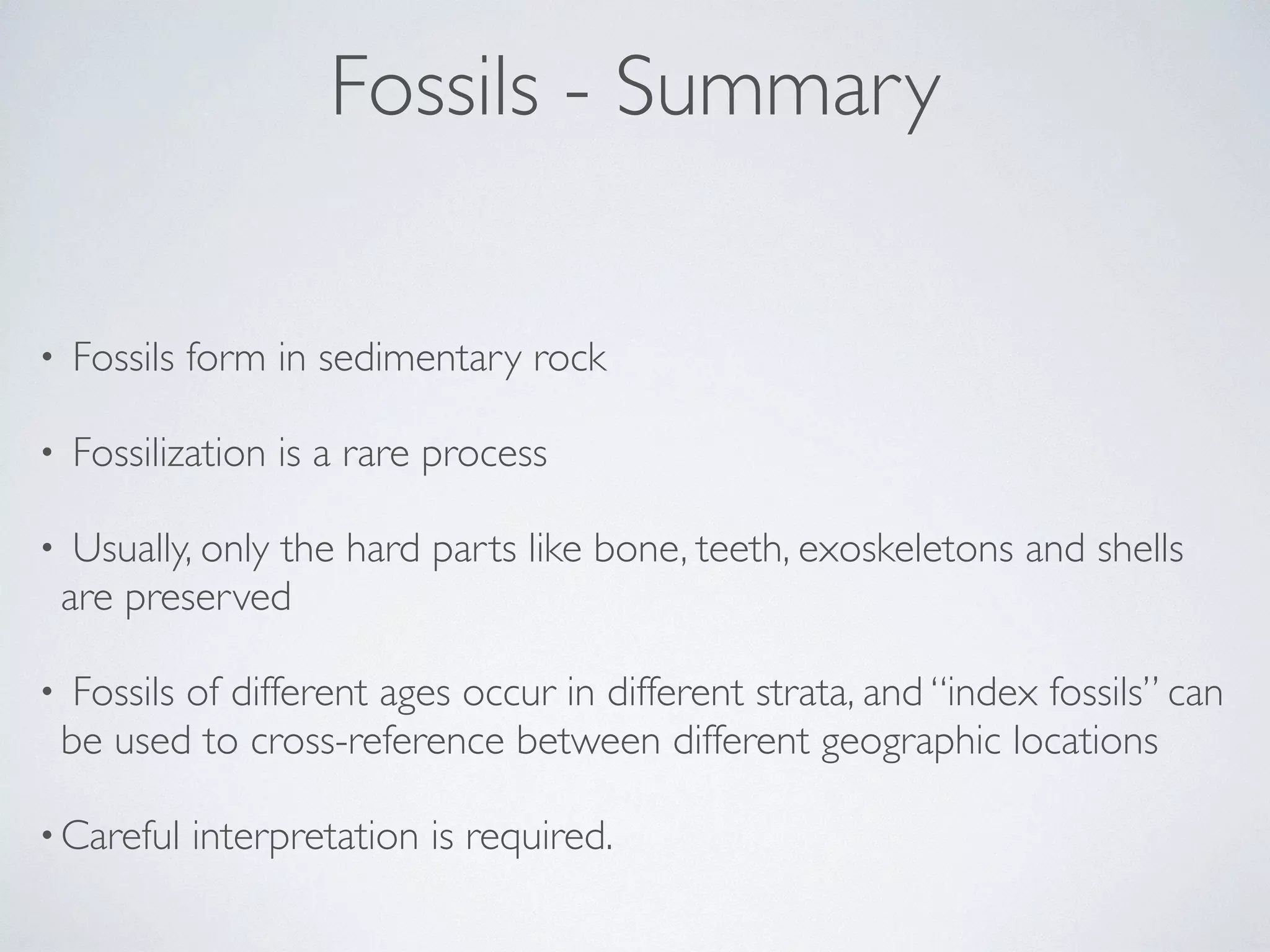 Fossils - Summary 
• Fossils form in sedimentary rock 
• Fossilization is a rare process 
• Usually, only the hard parts like bone, teeth, exoskeletons and shells 
are preserved 
• Fossils of different ages occur in different strata, and “index fossils” can 
be used to cross-reference between different geographic locations 
•Careful interpretation is required. 
 