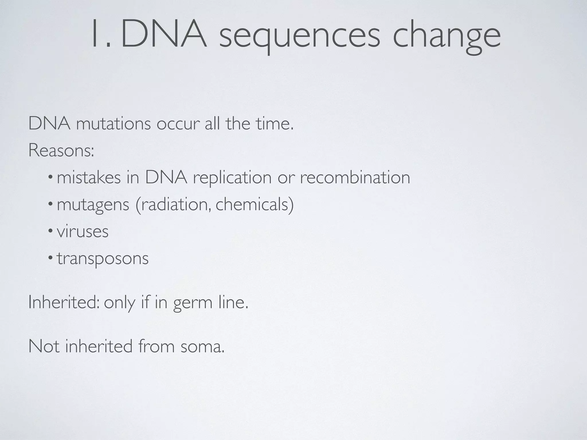 1. DNA sequences change 
DNA mutations occur all the time. 
Reasons: 
• mistakes in DNA replication or recombination 
•mutagens (radiation, chemicals) 
• viruses 
• transposons 
Inherited: only if in germ line. 
Not inherited from soma. 
 