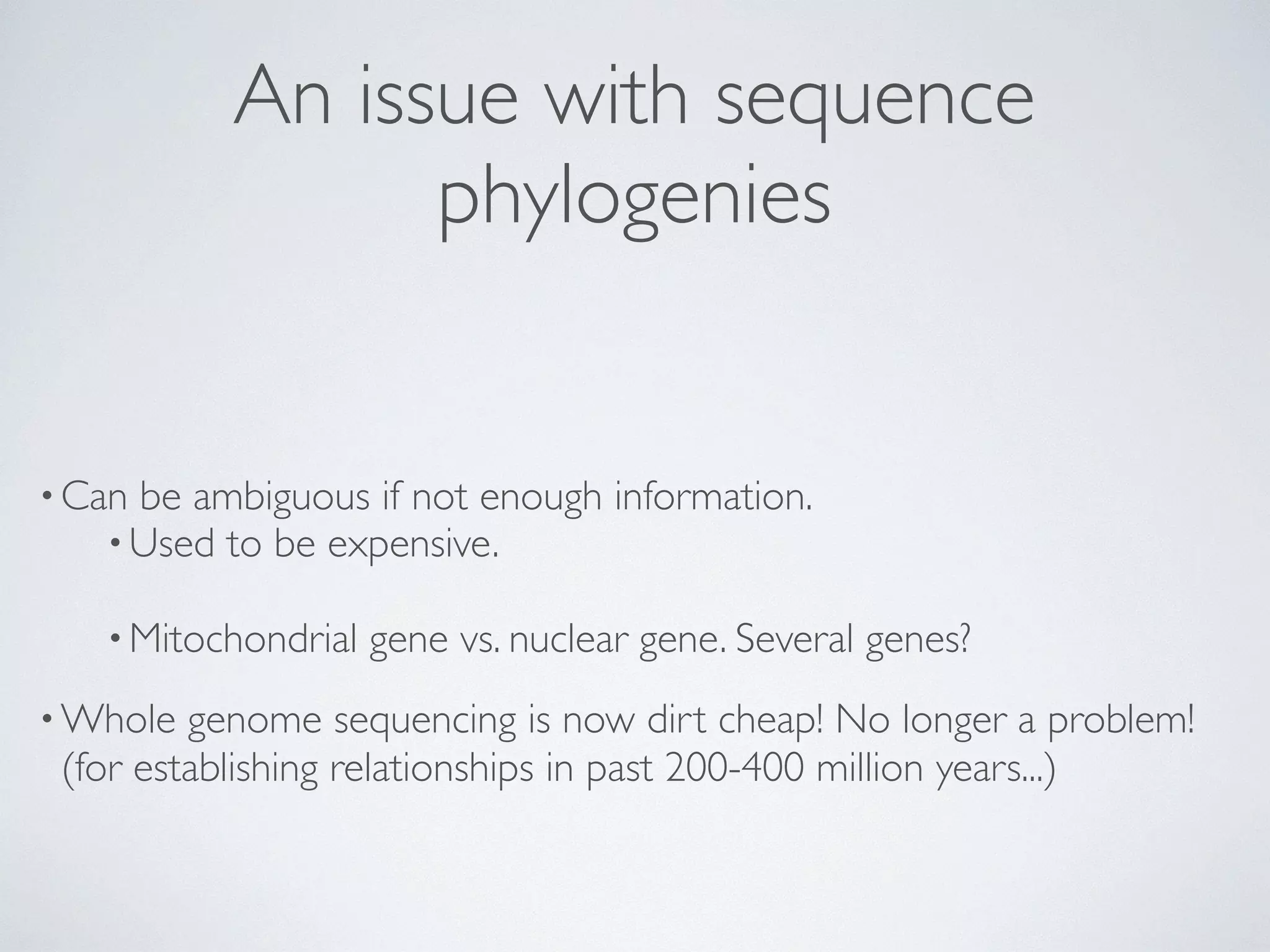 An issue with sequence 
phylogenies 
•Can be ambiguous if not enough information. 
•Used to be expensive. 
•Mitochondrial gene vs. nuclear gene. Several genes? 
•Whole genome sequencing is now dirt cheap! No longer a problem! 
(for establishing relationships in past 200-400 million years...) 
 