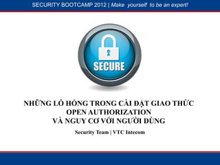 SECURITY BOOTCAMP 2012 | Make yourself to be an expert!




            1




                        2




NHỮNG LỖ HỔNG TRONG CÀI ĐẶT GIAO THỨC
         OPEN AUTHORIZATION
      VÀ NGUY CƠ VỚI NGƯỜI DÙNG
                Security Team | VTC Intecom
 