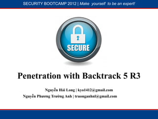SECURITY BOOTCAMP 2012 | Make yourself to be an expert!




            1




                         2




Penetration with Backtrack 5 R3
            Nguyễn Hải Long | kyo1412@gmail.com
 Nguyễn Phương Trường Anh | truonganhnl@gmail.com
 