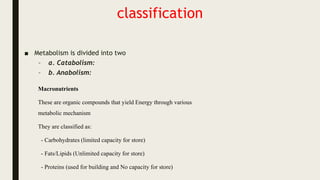 classification
■ Metabolism is divided into two
– a. Catabolism:
– b. Anabolism:
Macronutrients
These are organic compounds that yield Energy through various
metabolic mechanism
They are classified as:
- Carbohydrates (limited capacity for store)
- Fats/Lipids (Unlimited capacity for store)
- Proteins (used for building and No capacity for store)
 