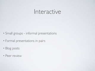 Interactive
• Small groups - informal presentations
• Formal presentations in pairs
• Blog posts
• Peer review
 
