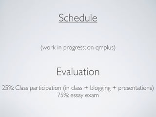 Schedule
(work in progress; on qmplus)
Evaluation
25%: Class participation (in class + blogging + presentations)
75%: essay exam
 