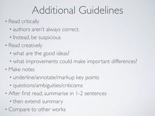 Additional Guidelines
• Read critically
• authors aren’t always correct.
• Instead, be suspicious
• Read creatively
• what are the good ideas?
• what improvements could make important differences?
• Make notes
• underline/annotate/markup key points
• questions/ambiguities/criticisms
• After ﬁrst read, summarise in 1-2 sentences
• then extend summary
• Compare to other works
 