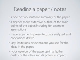 • a one or two sentence summary of the paper.
• a deeper, more extensive outline of the main
points of the paper, including for example
assumptions
• made, arguments presented, data analyzed, and
conclusions drawn.
• any limitations or extensions you see for the
ideas in the paper.
• your opinion of the paper; primarily, the
quality of the ideas and its potential impact.
Reading a paper / notes
 