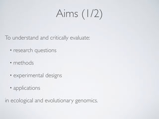 Aims (1/2)
To understand and critically evaluate:
• research questions
• methods
• experimental designs
• applications
in ecological and evolutionary genomics.
 