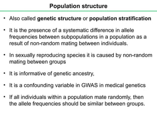 Population structure
• Also called genetic structure or population stratification
• It is the presence of a systematic difference in allele
frequencies between subpopulations in a population as a
result of non-random mating between individuals.
• In sexually reproducing species it is caused by non-random
mating between groups
• It is informative of genetic ancestry,
• It is a confounding variable in GWAS in medical genetics
• If all individuals within a population mate randomly, then
the allele frequencies should be similar between groups.
 