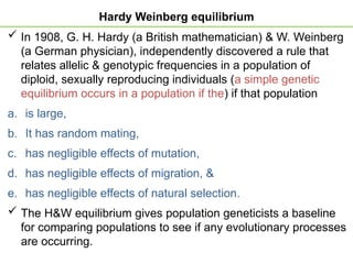 Hardy Weinberg equilibrium
 In 1908, G. H. Hardy (a British mathematician) & W. Weinberg
(a German physician), independently discovered a rule that
relates allelic & genotypic frequencies in a population of
diploid, sexually reproducing individuals (a simple genetic
equilibrium occurs in a population if the) if that population
a. is large,
b. It has random mating,
c. has negligible effects of mutation,
d. has negligible effects of migration, &
e. has negligible effects of natural selection.
 The H&W equilibrium gives population geneticists a baseline
for comparing populations to see if any evolutionary processes
are occurring.
 