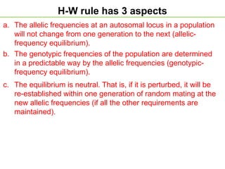 H-W rule has 3 aspects
a. The allelic frequencies at an autosomal locus in a population
will not change from one generation to the next (allelic-
frequency equilibrium).
b. The genotypic frequencies of the population are determined
in a predictable way by the allelic frequencies (genotypic-
frequency equilibrium).
c. The equilibrium is neutral. That is, if it is perturbed, it will be
re-established within one generation of random mating at the
new allelic frequencies (if all the other requirements are
maintained).
 