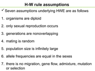 H-W rule assumptions
Seven assumptions underlying HWE are as follows
1. organisms are diploid
2. only sexual reproduction occurs
3. generations are nonoverlapping
4. mating is random
5. population size is infinitely large
6. allele frequencies are equal in the sexes
7. there is no migration, gene flow, admixture, mutation
or selection
 