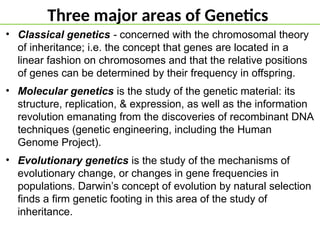 Three major areas of Genetics
• Classical genetics - concerned with the chromosomal theory
of inheritance; i.e. the concept that genes are located in a
linear fashion on chromosomes and that the relative positions
of genes can be determined by their frequency in offspring.
• Molecular genetics is the study of the genetic material: its
structure, replication, & expression, as well as the information
revolution emanating from the discoveries of recombinant DNA
techniques (genetic engineering, including the Human
Genome Project).
• Evolutionary genetics is the study of the mechanisms of
evolutionary change, or changes in gene frequencies in
populations. Darwin’s concept of evolution by natural selection
finds a firm genetic footing in this area of the study of
inheritance.
 