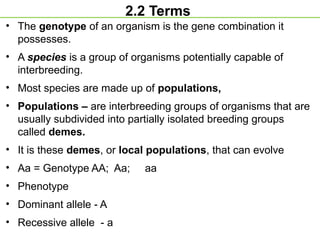 2.2 Terms
• The genotype of an organism is the gene combination it
possesses.
• A species is a group of organisms potentially capable of
interbreeding.
• Most species are made up of populations,
• Populations – are interbreeding groups of organisms that are
usually subdivided into partially isolated breeding groups
called demes.
• It is these demes, or local populations, that can evolve
• Aa = Genotype AA; Aa; aa
• Phenotype
• Dominant allele - A
• Recessive allele - a
 