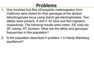 Problems
1. One hundred fruit flies (Drosophila melanogaster) from
California were tested for their genotype at the alcohol
dehydrogenase locus using starch-gel electrophoresis. Two
alleles were present, S and F, for slow and fast migration,
respectively. The following results were noted: SS, sixty-six;
SF, twenty; FF, fourteen. What are the allelic and genotypic
frequencies in this population?
2. Is the population described in problem 1 in Hardy-Weinberg
equilibrium?
 