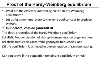 Proof of the Hardy-Weinberg equilibrium
• What are the effects of inbreeding on the Hardy-Weinberg
equilibrium?
• Let us for a moment return to the gene pool concept to produce
zygotes.
 But before, remind yourself of
The three properties of the Hardy-Weinberg equilibrium
(1) allelic frequencies do not change from generation to generation,
(2) allelic frequencies determine genotypic frequencies, and
(3) the equilibrium is achieved in one generation of random mating.
Can you prove if the population remains in equilibrium or not?
 