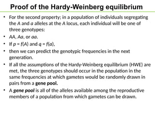 Proof of the Hardy-Weinberg equilibrium
• For the second property; in a population of individuals segregating
the A and a alleles at the A locus, each individual will be one of
three genotypes:
• AA, Aa, or aa.
• If p = f(A) and q = f(a),
• then we can predict the genotypic frequencies in the next
generation.
• If all the assumptions of the Hardy-Weinberg equilibrium (HWE) are
met, the three genotypes should occur in the population in the
same frequencies at which gametes would be randomly drawn in
pairs from a gene pool.
• A gene pool is all of the alleles available among the reproductive
members of a population from which gametes can be drawn.
 