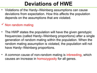 Deviations of HWE
• Violations of the Hardy–Weinberg assumptions can cause
deviations from expectation. How this affects the population
depends on the assumptions that are violated.
 Non random mating
• The HWP states the population will have the given genotypic
frequencies (called Hardy–Weinberg proportions) after a single
generation of random mating within the population. When the
random mating assumption is violated, the population will not
have Hardy–Weinberg proportions.
• A common cause of non-random mating is inbreeding, which
causes an increase in homozygosity for all genes.
 