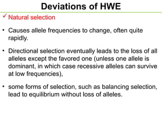Deviations of HWE
Natural selection
• Causes allele frequencies to change, often quite
rapidly.
• Directional selection eventually leads to the loss of all
alleles except the favored one (unless one allele is
dominant, in which case recessive alleles can survive
at low frequencies),
• some forms of selection, such as balancing selection,
lead to equilibrium without loss of alleles.
 