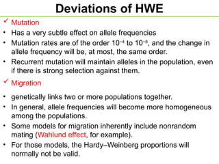 Deviations of HWE
 Mutation
• Has a very subtle effect on allele frequencies
• Mutation rates are of the order 10−4
to 10−8
, and the change in
allele frequency will be, at most, the same order.
• Recurrent mutation will maintain alleles in the population, even
if there is strong selection against them.
 Migration
• genetically links two or more populations together.
• In general, allele frequencies will become more homogeneous
among the populations.
• Some models for migration inherently include nonrandom
mating (Wahlund effect, for example).
• For those models, the Hardy–Weinberg proportions will
normally not be valid.
 