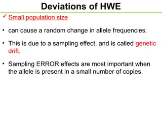 Deviations of HWE
Small population size
• can cause a random change in allele frequencies.
• This is due to a sampling effect, and is called genetic
drift.
• Sampling ERROR effects are most important when
the allele is present in a small number of copies.
 