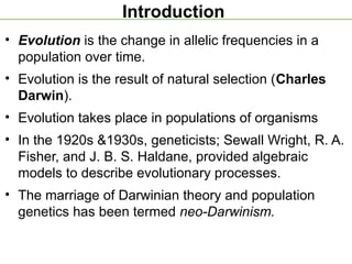 Introduction
• Evolution is the change in allelic frequencies in a
population over time.
• Evolution is the result of natural selection (Charles
Darwin).
• Evolution takes place in populations of organisms
• In the 1920s &1930s, geneticists; Sewall Wright, R. A.
Fisher, and J. B. S. Haldane, provided algebraic
models to describe evolutionary processes.
• The marriage of Darwinian theory and population
genetics has been termed neo-Darwinism.
 