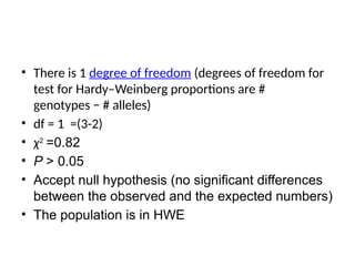 • There is 1 degree of freedom (degrees of freedom for
test for Hardy–Weinberg proportions are #
genotypes − # alleles)
• df = 1 =(3-2)
• χ2
=0.82
• P > 0.05
• Accept null hypothesis (no significant differences
between the observed and the expected numbers)
• The population is in HWE
 