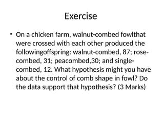 Exercise
• On a chicken farm, walnut-combed fowlthat
were crossed with each other produced the
followingoffspring: walnut-combed, 87; rose-
combed, 31; peacombed,30; and single-
combed, 12. What hypothesis might you have
about the control of comb shape in fowl? Do
the data support that hypothesis? (3 Marks)
 