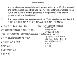 PRACTICE QUESTIONS
1. In a certain case a woman’s blood type was tested to be AB. She married
and her husbands blood type was type A. Their children have blood types
A, AB, and B. What are the genotypes of the parents? What are the
genotypic ratios of the children?
2. The city of Nairobi has a population of 106
. Their blood types are; B = 4.5
X 105
, O = 3.6 X 105
, A = 1.3 X 105
, AB = 6 X 104
(10 Marks)
p2
+ q2
+ r2
+ 2pq + 2pr + 2qr : f(oo) = r2
= 360000/1000000
r2
= 360000/1000000 = 0.36; r = 0.6
=(p + r)2
= (130000 + 360000)/1,000,000 = 0.49
p + r = squareroot of 0.49 = 0.7
p + 0.6 = 0.7; p = 0.1
f(A) = 0.1
f(C) = f(O) = 0.6
F(B) = 0.3
q2
+2qr = B
q2
+2qr = 0.45
q2
+2q x 0.6 =0.45
q2
+1.2q - 0.45 = 0
q2
+ 1.5q - 0.3q -0.45 = 0
q(q +1.5) – 0.3(q + 1.5) = 0
(q – 0.3) (q +1.5) = 0
q = 0.3
q = -1.5
 