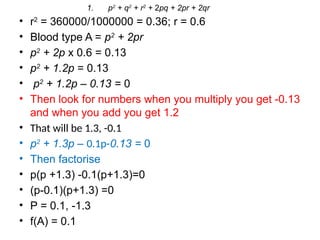 • r2
= 360000/1000000 = 0.36; r = 0.6
• Blood type A = p2
+ 2pr
• p2
+ 2p x 0.6 = 0.13
• p2
+ 1.2p = 0.13
• p2
+ 1.2p – 0.13 = 0
• Then look for numbers when you multiply you get -0.13
and when you add you get 1.2
• That will be 1.3, -0.1
• p2
+ 1.3p – 0.1p-0.13 = 0
• Then factorise
• p(p +1.3) -0.1(p+1.3)=0
• (p-0.1)(p+1.3) =0
• P = 0.1, -1.3
• f(A) = 0.1
1. p2
+ q2
+ r2
+ 2pq + 2pr + 2qr
 