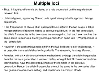 Multiple loci
• Thus, linkage equilibrium is achieved at a rate dependent on the map distance
between loci.
• Unlinked genes, appearing 50 map units apart, also gradually approach linkage
equilibrium.
• If the frequencies of alleles at an autosomal locus differ in the two sexes, it takes
two generations of random mating to achieve equilibrium. In the first generation,
the allelic frequencies in the two sexes are averaged so that each sex now has the
same allelic frequencies. Genotypic frequencies then come into H-W proportions in
the generation.
• However, if the allelic frequencies differ in the two sexes for a sex-linked locus, H-
W proportions are established only gradually. The reasoning is straightforward.
• Females, with an X chromosome from each parent, average the allelic frequencies
from the previous generation. However, males, who get their X chromosomes from
their mothers, have the allelic frequencies of the females in the previous
generation. Hence, the allelic frequencies are not the same in the two sexes after
one generation of random mating, and equilibrium is achieved slowly.
 