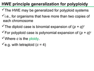 HWE principle generalization for polyploidy
The HWE may be generalized for polyploid systems
i.e., for organisms that have more than two copies of
each chromosome
The diploid case is binomial expansion of (p + q)2
For polyploid case is polynomial expansion of (p + q)c
Where c is the ploidy.
e.g. with tetraploid (c = 4)
 