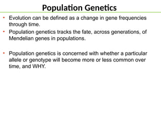 Population Genetics
• Evolution can be defined as a change in gene frequencies
through time.
• Population genetics tracks the fate, across generations, of
Mendelian genes in populations.
• Population genetics is concerned with whether a particular
allele or genotype will become more or less common over
time, and WHY.
 