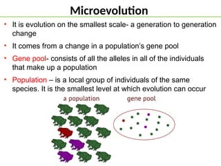 Microevolution
• It is evolution on the smallest scale- a generation to generation
change
• It comes from a change in a population’s gene pool
• Gene pool- consists of all the alleles in all of the individuals
that make up a population
• Population – is a local group of individuals of the same
species. It is the smallest level at which evolution can occur
 