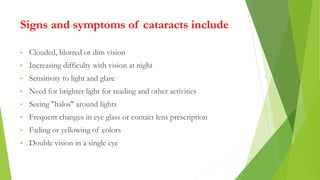Signs and symptoms of cataracts include
• Clouded, blurred or dim vision
• Increasing difficulty with vision at night
• Se...