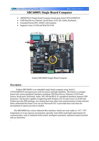 SBC6000X Single Board Computer
         •   ARM926EJ-S Single-board Computer based upon Atmel AT91SAM9261S
         •   USB Host/Device, Ethernet, Serial Ports, LCD, SD, Audio, Keyboard…
         •   Extended Precise RTC, RS485 with Isolation
         •   Supports Linux 2.6 OS and WinCE6.0 OS




                           Embest SBC6000X Single Board Computer


Description
        Embest SBC6000X is an embedded single board computer using Atmel’s
AT91SAM9261S microprocessor with low power and high reliability. The board is a compact
board with various peripheral interfaces including USB Host/Device, Ethernet, LCD/Touch
Screen, Serial ports, Keyboard, Audio, SPI, SD and BUS. It’s peripheral interfaces features ESD
protection. The board is capable of supporting both Windows CE 6.0 and Linux 2.6.24 OS and
Embest provides BSP package, user manual and some other tools and documents to help customer
better understand this board. User can use Microsoft EVC or provided linux tool chain for
development to speed your time to market.

    The SBC6000X has various industrial Bus interfaces which can work stably in -10℃~70℃
temperature or in any rigorous environment, specially some fields needs high requirements for
communication, such as industrial field control, intelligent instrument, industrial control terminal
and car electronics.
.
 