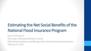 Estimating the Net Social Benefits of the
National Flood Insurance Program
James P. Howard, II
University of Maryland Baltimore County
Fifth Annual Conference and Meeting of the Society for Benefit-Cost Analysis
February 21, 2013
 
